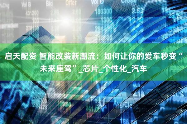 启天配资 智能改装新潮流：如何让你的爱车秒变“未来座驾”_芯片_个性化_汽车