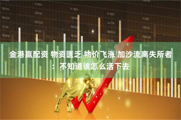 金港赢配资 物资匮乏 物价飞涨 加沙流离失所者：不知道该怎么活下去