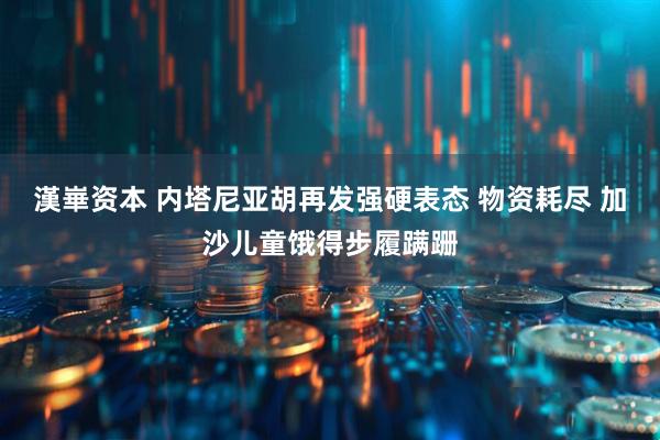 漢崋资本 内塔尼亚胡再发强硬表态 物资耗尽 加沙儿童饿得步履蹒跚
