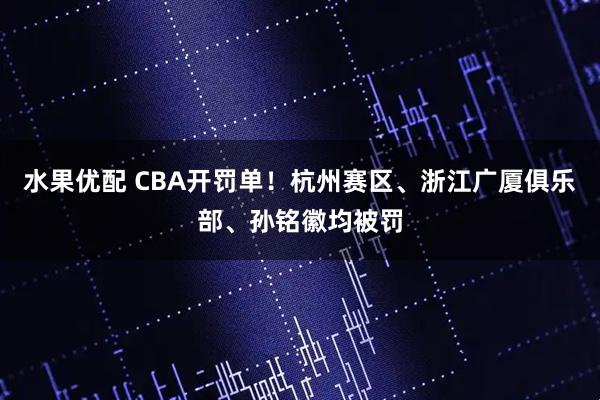 水果优配 CBA开罚单！杭州赛区、浙江广厦俱乐部、孙铭徽均被罚