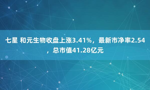 七星 和元生物收盘上涨3.41%，最新市净率2.54，总市值41.28亿元