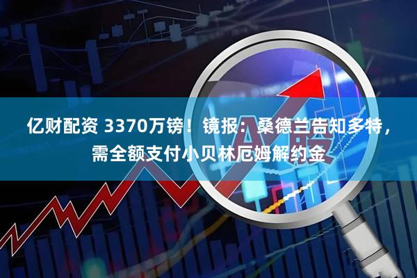 亿财配资 3370万镑！镜报：桑德兰告知多特，需全额支付小贝林厄姆解约金