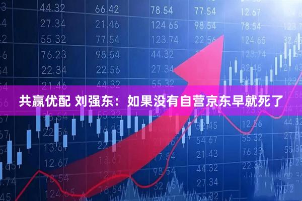共赢优配 刘强东：如果没有自营京东早就死了