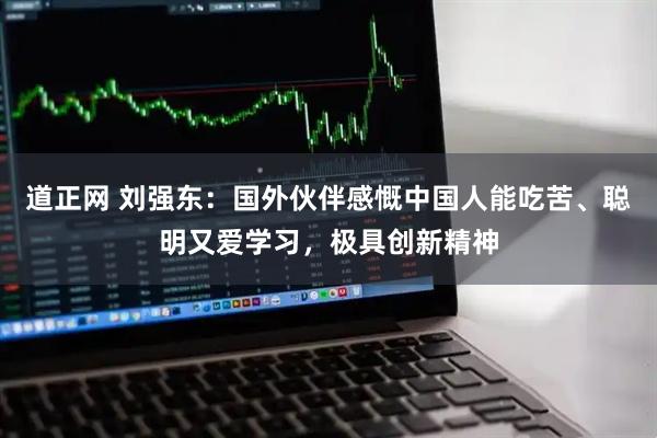 道正网 刘强东：国外伙伴感慨中国人能吃苦、聪明又爱学习，极具创新精神
