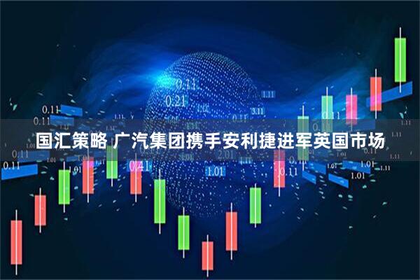 国汇策略 广汽集团携手安利捷进军英国市场