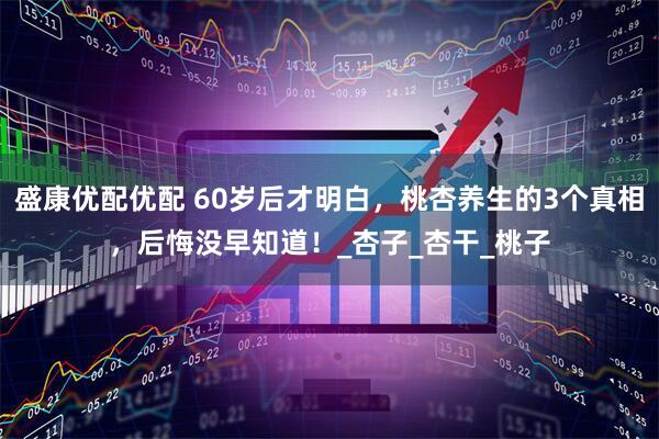 盛康优配优配 60岁后才明白，桃杏养生的3个真相，后悔没早知道！_杏子_杏干_桃子