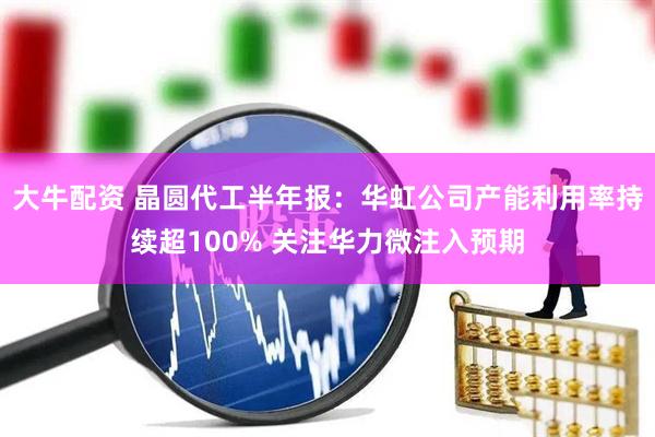 大牛配资 晶圆代工半年报：华虹公司产能利用率持续超100% 关注华力微注入预期