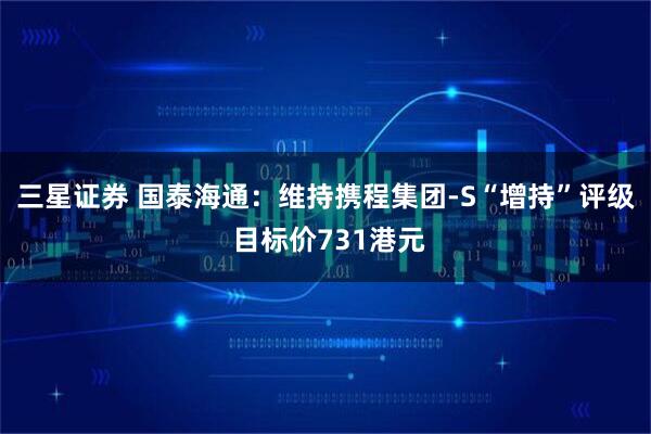 三星证券 国泰海通：维持携程集团-S“增持”评级 目标价731港元