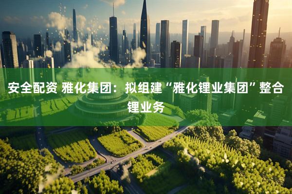 安全配资 雅化集团：拟组建“雅化锂业集团”整合锂业务