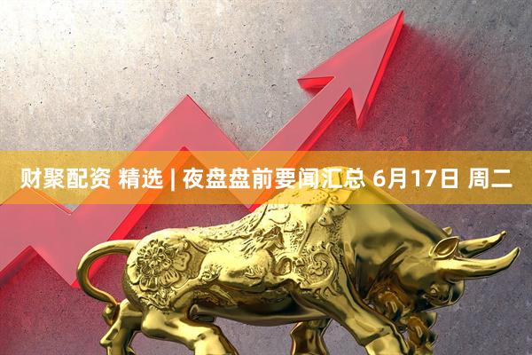 财聚配资 精选 | 夜盘盘前要闻汇总 6月17日 周二