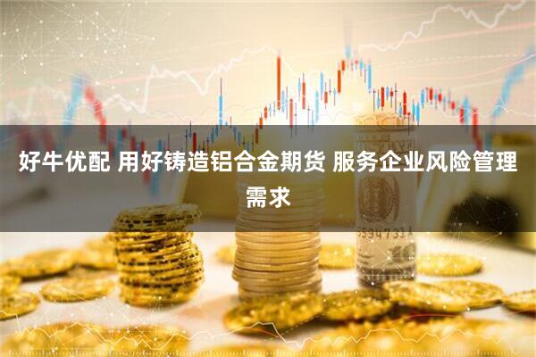 好牛优配 用好铸造铝合金期货 服务企业风险管理需求