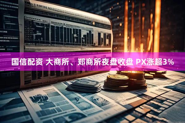 国信配资 大商所、郑商所夜盘收盘 PX涨超3%