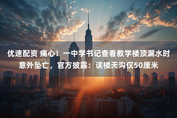 优速配资 痛心！一中学书记查看教学楼顶漏水时意外坠亡，官方披露：该楼天沟仅50厘米