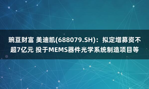 豌豆财富 美迪凯(688079.SH)：拟定增募资不超7亿元 投于MEMS器件光学系统制造项目等