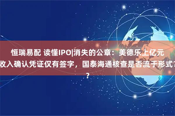 恒瑞易配 读懂IPO|消失的公章：美德乐上亿元收入确认凭证仅有签字，国泰海通核查是否流于形式？