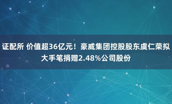 证配所 价值超36亿元！豪威集团控股股东虞仁荣拟大手笔捐赠2.48%公司股份