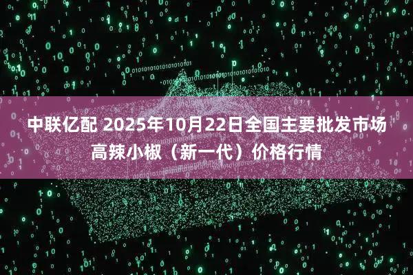 中联亿配 2025年10月22日全国主要批发市场高辣小椒（新一代）价格行情