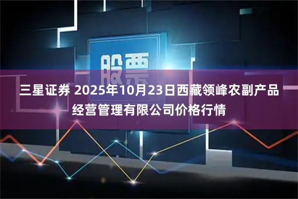 三星证券 2025年10月23日西藏领峰农副产品经营管理有限公司价格行情