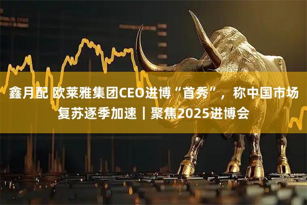 鑫月配 欧莱雅集团CEO进博“首秀”，称中国市场复苏逐季加速｜聚焦2025进博会