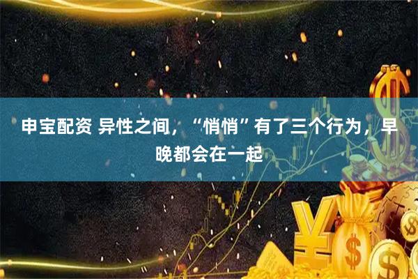申宝配资 异性之间，“悄悄”有了三个行为，早晚都会在一起