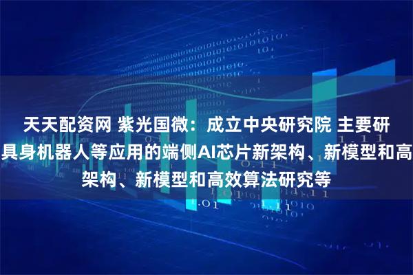 天天配资网 紫光国微：成立中央研究院 主要研究发展方向为具身机器人等应用的端侧AI芯片新架构、新模型和高效算法研究等