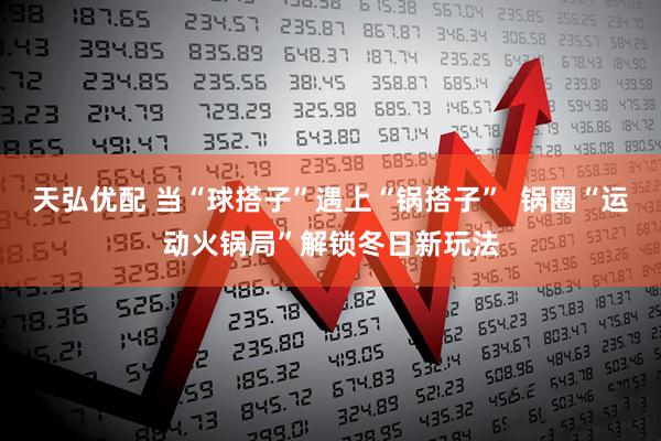 天弘优配 当“球搭子”遇上“锅搭子”  锅圈“运动火锅局”解锁冬日新玩法