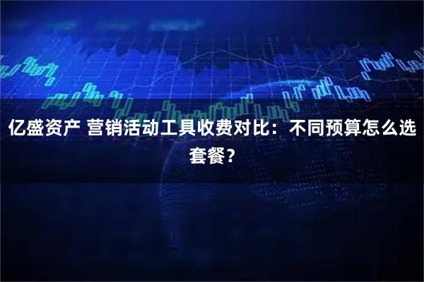 亿盛资产 营销活动工具收费对比：不同预算怎么选套餐？