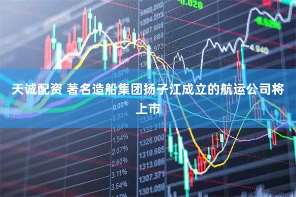 天诚配资 著名造船集团扬子江成立的航运公司将上市