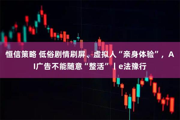 恒信策略 低俗剧情刷屏、虚拟人“亲身体验”，AI广告不能随意“整活”丨e法豫行